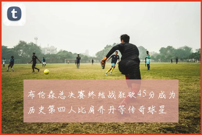 布伦森总决赛终结战狂砍45分成为历史第四人比肩乔丹等传奇球星