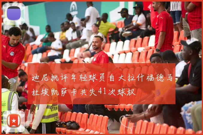 迪尼批评年轻球员自大拉什福德马杜埃凯萨卡共失41次球权