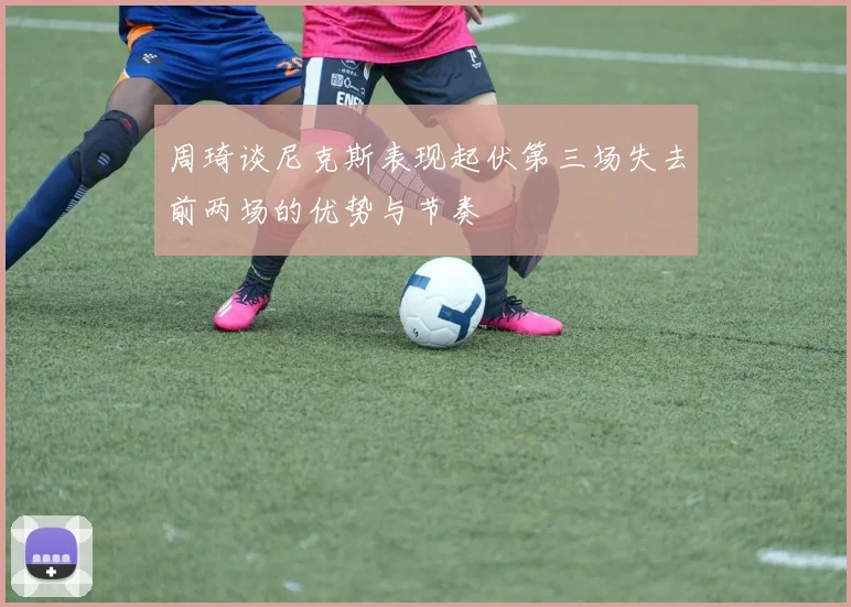 周琦谈尼克斯表现起伏第三场失去前两场的优势与节奏