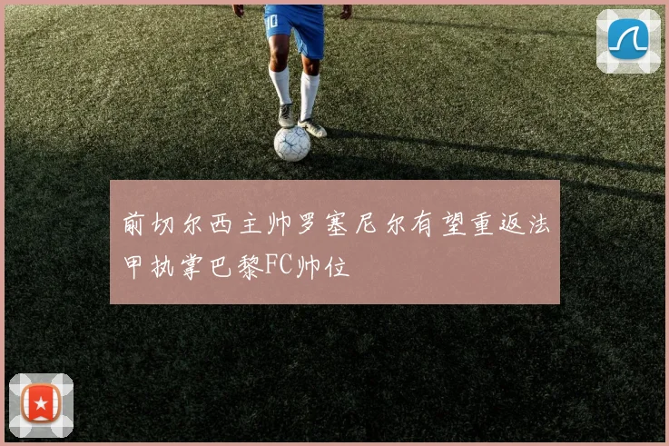 前切尔西主帅罗塞尼尔有望重返法甲执掌巴黎FC帅位