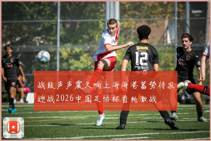 战鼓声声震天响上海海港蓄势待发迎战2026中国足协杯首轮激战