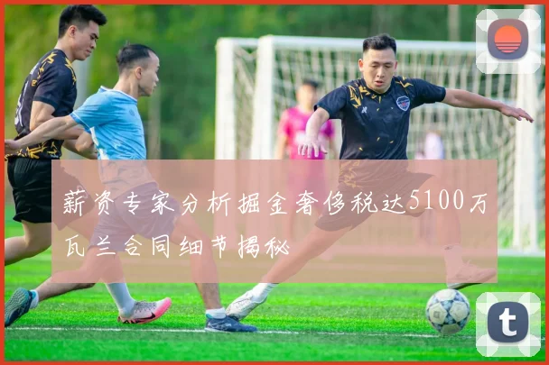 薪资专家分析掘金奢侈税达5100万瓦兰合同细节揭秘