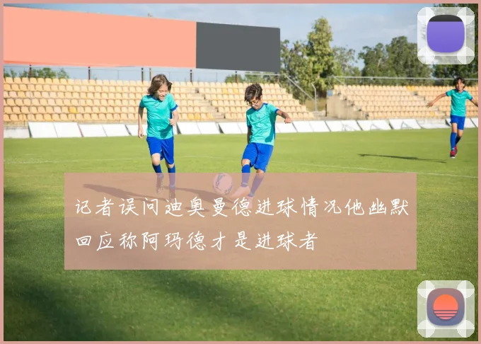记者误问迪奥曼德进球情况他幽默回应称阿玛德才是进球者
