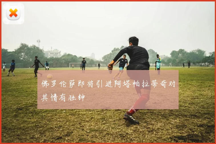 佛罗伦萨即将引进阿塔帕拉蒂奇对其情有独钟