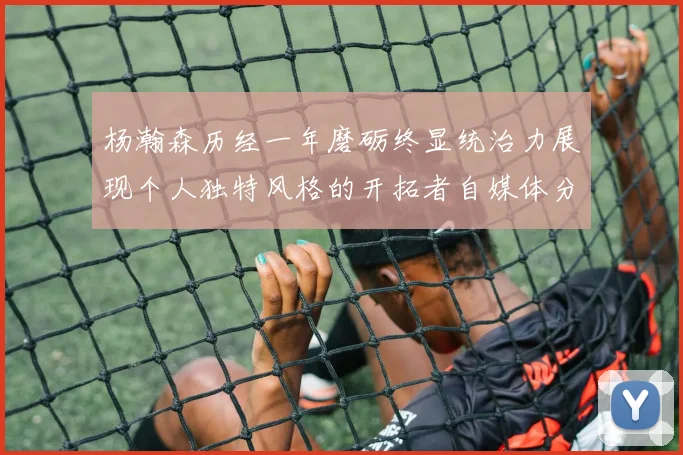 杨瀚森历经一年磨砺终显统治力展现个人独特风格的开拓者自媒体分析