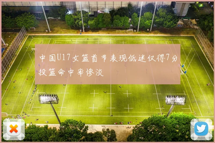 中国U17女篮首节表现低迷仅得7分投篮命中率惨淡